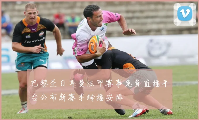 巴黎圣日耳曼法甲赛事免费直播平台公布新赛季转播安排