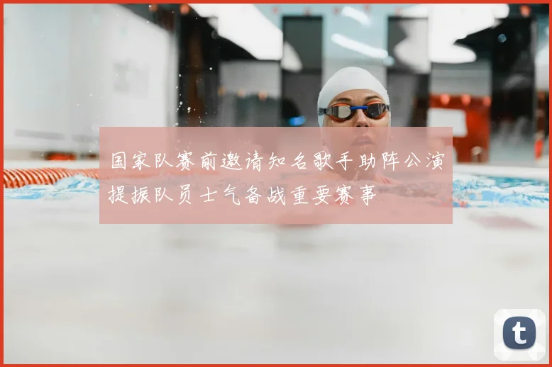 国家队赛前邀请知名歌手助阵公演提振队员士气备战重要赛事
