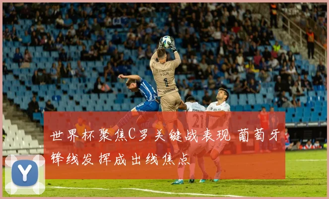 世界杯聚焦C罗关键战表现 葡萄牙锋线发挥成出线焦点