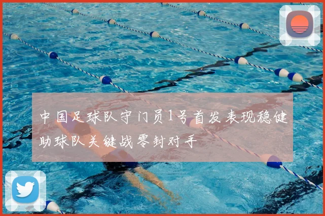 中国足球队守门员1号首发表现稳健助球队关键战零封对手