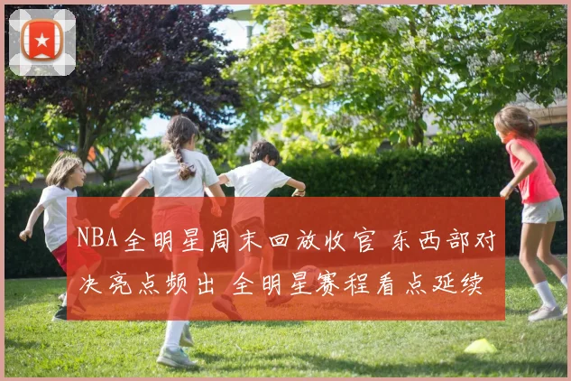 NBA全明星周末回放收官 东西部对决亮点频出 全明星赛程看点延续