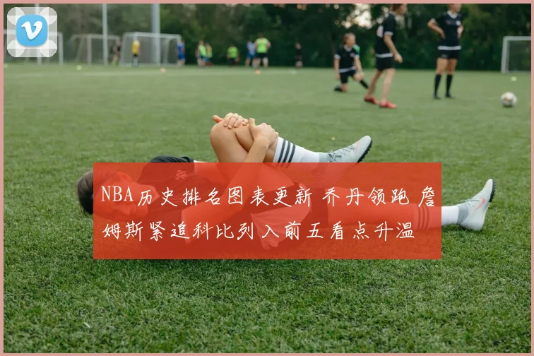 NBA历史排名图表更新 乔丹领跑 詹姆斯紧追科比列入前五看点升温