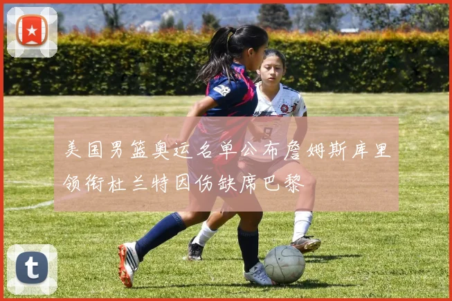 美国男篮奥运名单公布詹姆斯库里领衔杜兰特因伤缺席巴黎