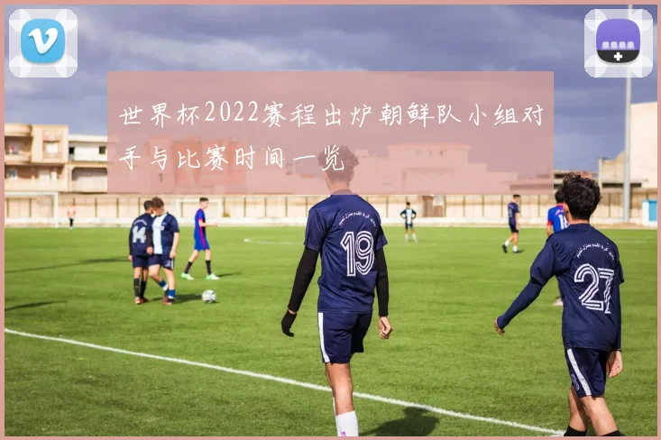 世界杯2022赛程出炉朝鲜队小组对手与比赛时间一览
