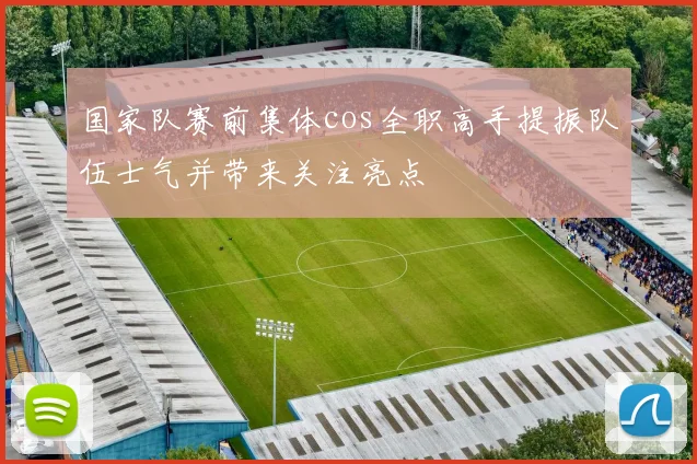 国家队赛前集体cos全职高手提振队伍士气并带来关注亮点