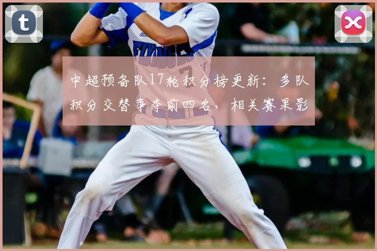 中超预备队17轮积分榜更新：多队积分交替争夺前四名，相关赛果影响升级看点