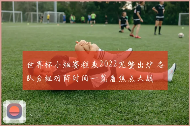 世界杯小组赛程表2022完整出炉 各队分组对阵时间一览看焦点大战