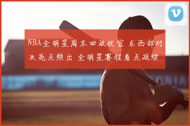 NBA全明星周末回放收官 东西部对决亮点频出 全明星赛程看点延续