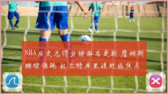 NBA历史总得分榜排名更新 詹姆斯继续领跑 杜兰特库里追赶成焦点