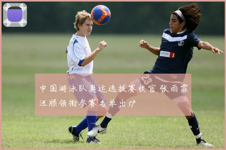 中国游泳队奥运选拔赛收官 张雨霏汪顺领衔参赛名单出炉