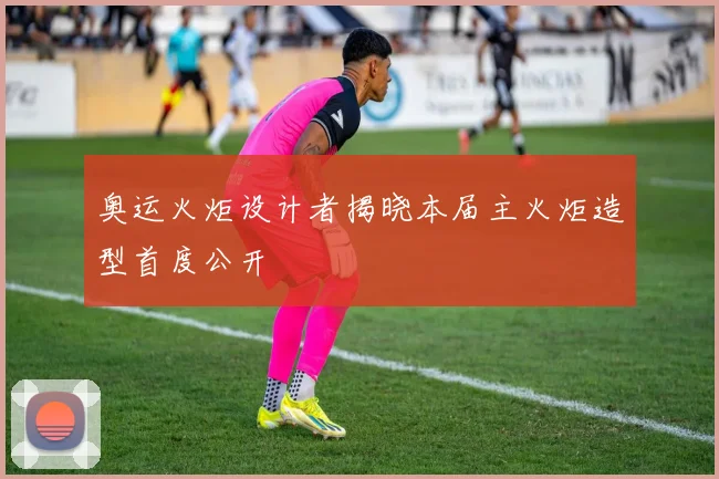 奥运火炬设计者揭晓本届主火炬造型首度公开