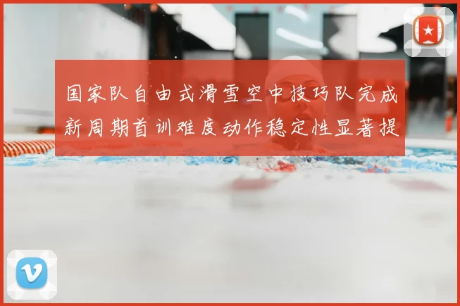 国家队自由式滑雪空中技巧队完成新周期首训难度动作稳定性显著提升