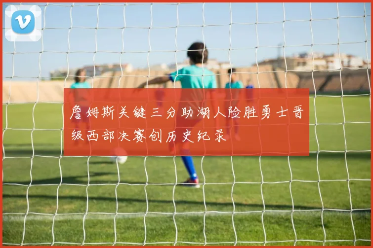 詹姆斯关键三分助湖人险胜勇士晋级西部决赛创历史纪录