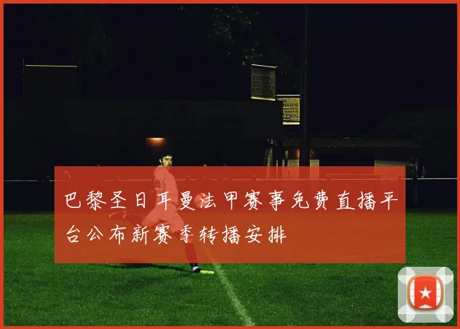 巴黎圣日耳曼法甲赛事免费直播平台公布新赛季转播安排