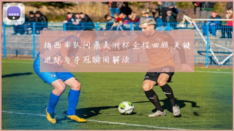 梅西率队问鼎美洲杯全程回顾 关键进球与夺冠瞬间解读