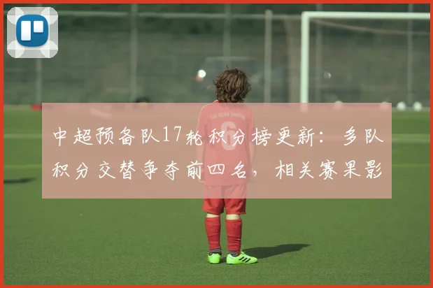 中超预备队17轮积分榜更新：多队积分交替争夺前四名，相关赛果影响升级看点
