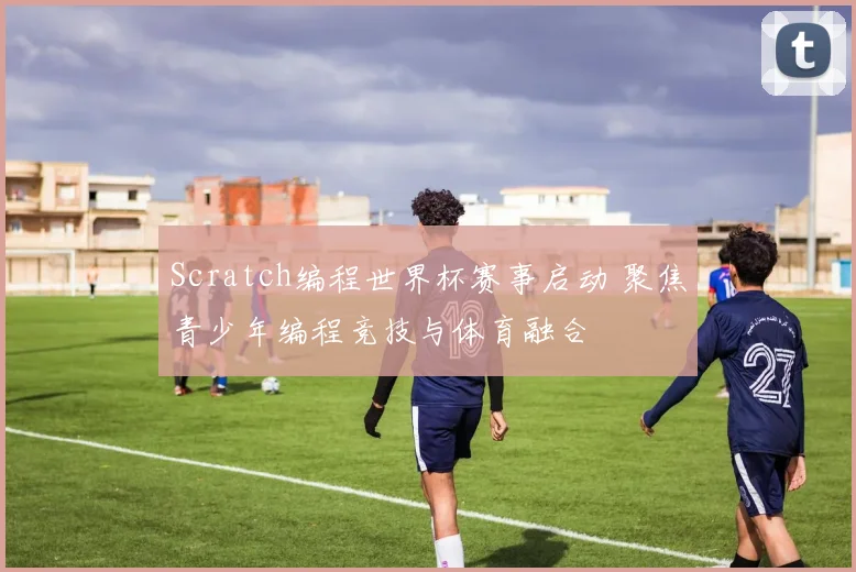 Scratch编程世界杯赛事启动 聚焦青少年编程竞技与体育融合